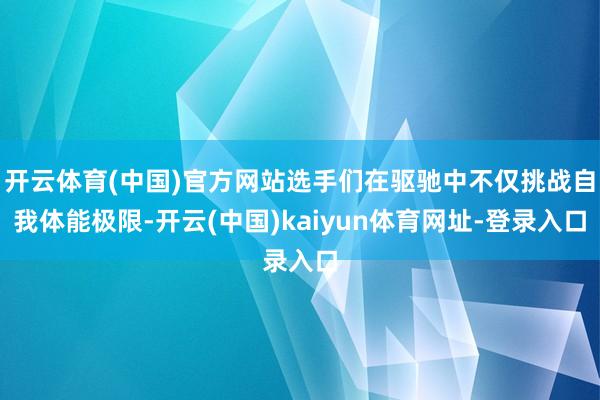 开云体育(中国)官方网站选手们在驱驰中不仅挑战自我体能极限-开云(中国)kaiyun体育网址-登录入口