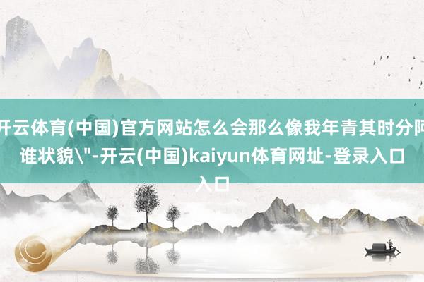 开云体育(中国)官方网站怎么会那么像我年青其时分阿谁状貌