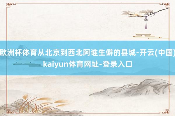 欧洲杯体育从北京到西北阿谁生僻的县城-开云(中国)kaiyun体育网址-登录入口