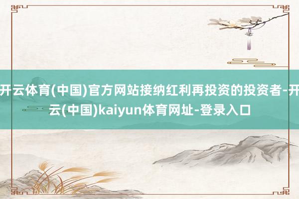 开云体育(中国)官方网站接纳红利再投资的投资者-开云(中国)kaiyun体育网址-登录入口