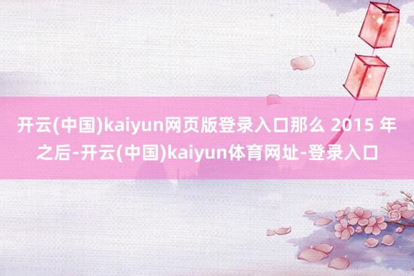 开云(中国)kaiyun网页版登录入口那么 2015 年之后-开云(中国)kaiyun体育网址-登录入口