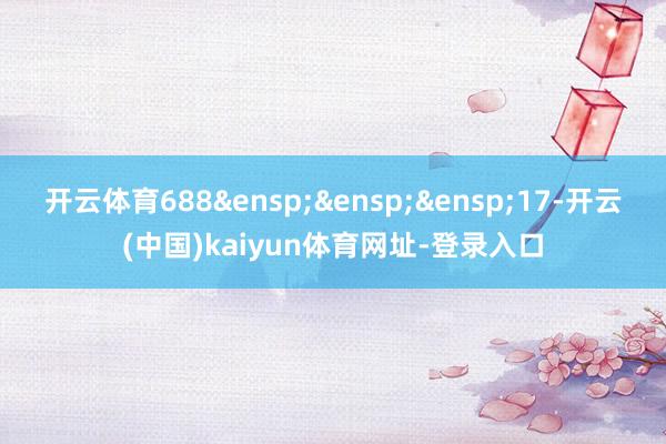 开云体育688&ensp;&ensp;&ensp;17-开云(中国)kaiyun体育网址-登录入口