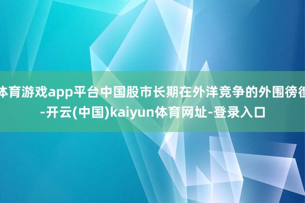 体育游戏app平台中国股市长期在外洋竞争的外围徬徨-开云(中国)kaiyun体育网址-登录入口