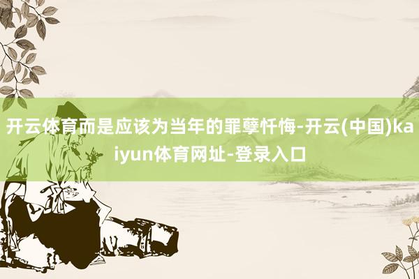 开云体育而是应该为当年的罪孽忏悔-开云(中国)kaiyun体育网址-登录入口
