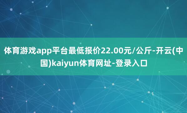 体育游戏app平台最低报价22.00元/公斤-开云(中国)kaiyun体育网址-登录入口
