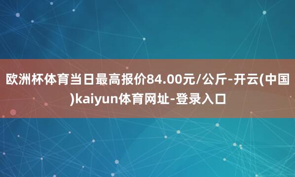 欧洲杯体育当日最高报价84.00元/公斤-开云(中国)kaiyun体育网址-登录入口