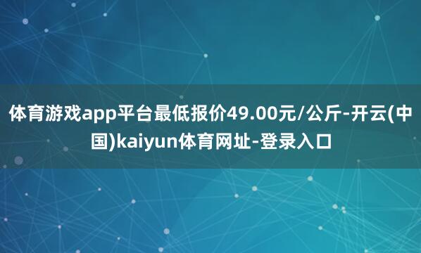 体育游戏app平台最低报价49.00元/公斤-开云(中国)kaiyun体育网址-登录入口