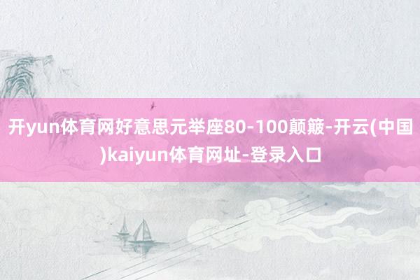 开yun体育网好意思元举座80-100颠簸-开云(中国)kaiyun体育网址-登录入口