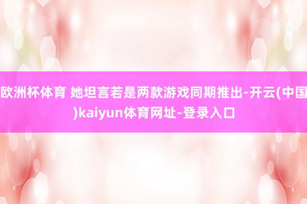 欧洲杯体育 她坦言若是两款游戏同期推出-开云(中国)kaiyun体育网址-登录入口