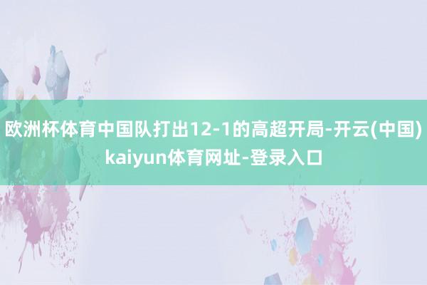 欧洲杯体育中国队打出12-1的高超开局-开云(中国)kaiyun体育网址-登录入口