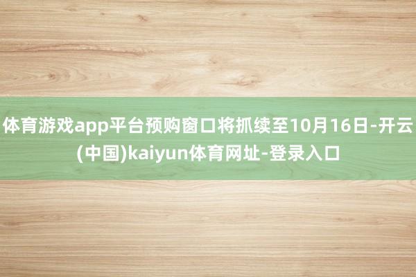 体育游戏app平台预购窗口将抓续至10月16日-开云(中国)kaiyun体育网址-登录入口