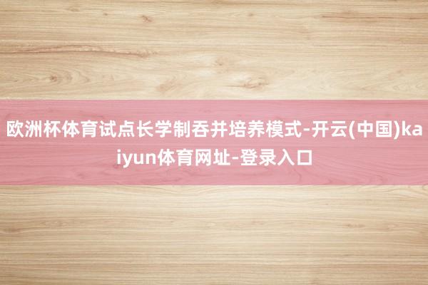 欧洲杯体育试点长学制吞并培养模式-开云(中国)kaiyun体育网址-登录入口
