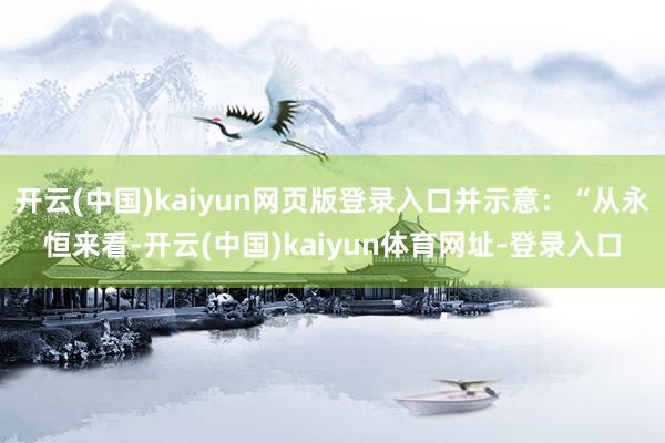 开云(中国)kaiyun网页版登录入口并示意：“从永恒来看-开云(中国)kaiyun体育网址-登录入口