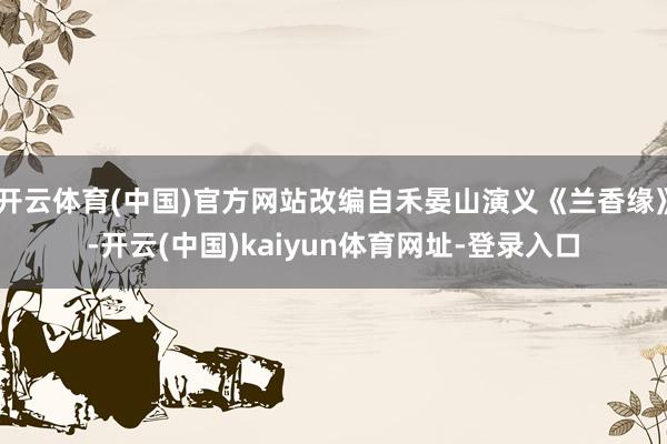 开云体育(中国)官方网站改编自禾晏山演义《兰香缘》-开云(中国)kaiyun体育网址-登录入口