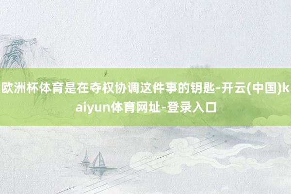 欧洲杯体育是在夺权协调这件事的钥匙-开云(中国)kaiyun体育网址-登录入口
