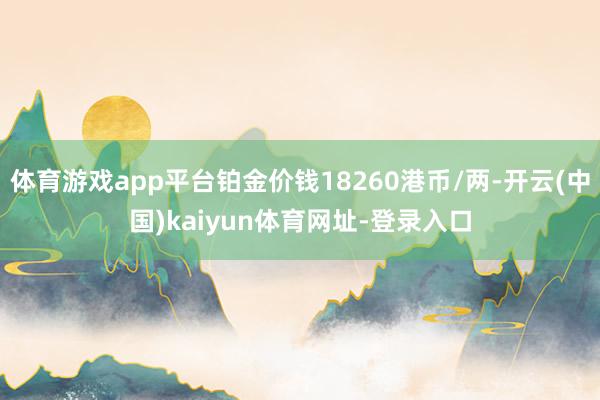 体育游戏app平台铂金价钱18260港币/两-开云(中国)kaiyun体育网址-登录入口