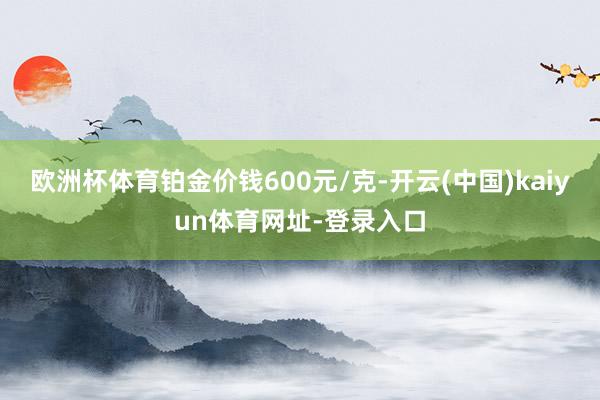 欧洲杯体育铂金价钱600元/克-开云(中国)kaiyun体育网址-登录入口