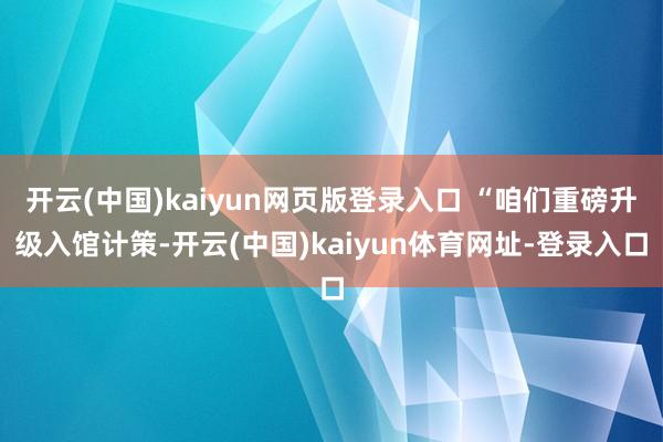 开云(中国)kaiyun网页版登录入口 “咱们重磅升级入馆计策-开云(中国)kaiyun体育网址-登录入口