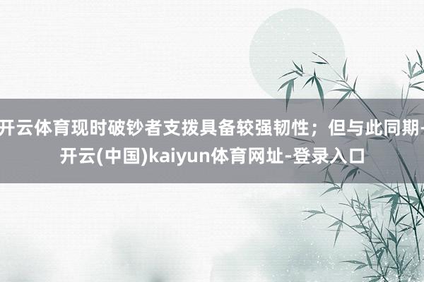 开云体育现时破钞者支拨具备较强韧性；但与此同期-开云(中国)kaiyun体育网址-登录入口