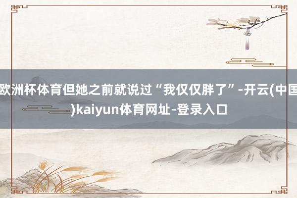 欧洲杯体育但她之前就说过“我仅仅胖了”-开云(中国)kaiyun体育网址-登录入口