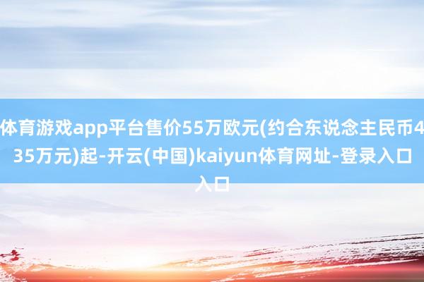 体育游戏app平台售价55万欧元(约合东说念主民币435万元)起-开云(中国)kaiyun体育网址-登录入口