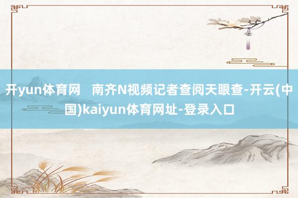 开yun体育网   南齐N视频记者查阅天眼查-开云(中国)kaiyun体育网址-登录入口