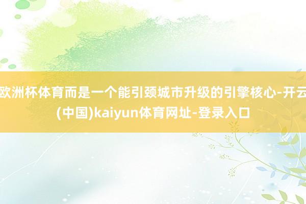 欧洲杯体育而是一个能引颈城市升级的引擎核心-开云(中国)kaiyun体育网址-登录入口