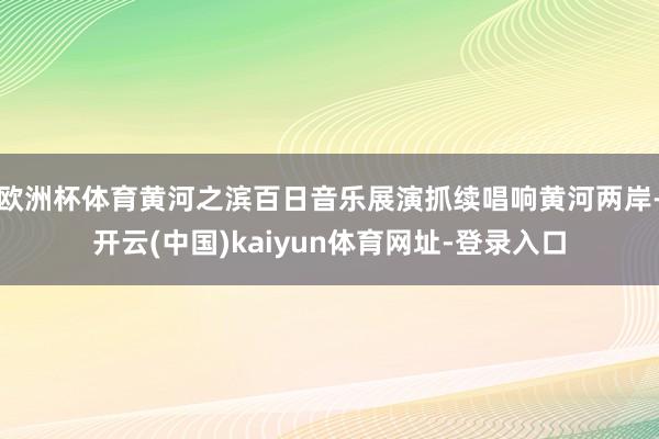 欧洲杯体育黄河之滨百日音乐展演抓续唱响黄河两岸-开云(中国)kaiyun体育网址-登录入口