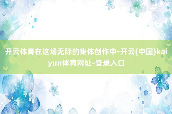 开云体育在这场无际的集体创作中-开云(中国)kaiyun体育网址-登录入口