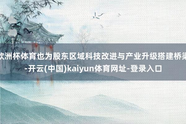 欧洲杯体育也为股东区域科技改进与产业升级搭建桥梁-开云(中国)kaiyun体育网址-登录入口
