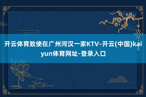 开云体育致使在广州河汉一家KTV-开云(中国)kaiyun体育网址-登录入口
