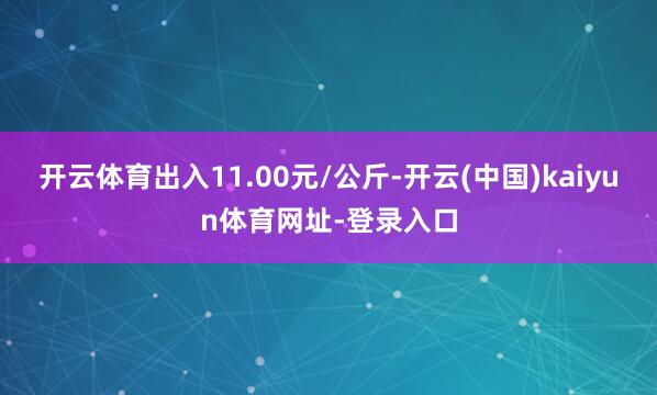 开云体育出入11.00元/公斤-开云(中国)kaiyun体育网址-登录入口