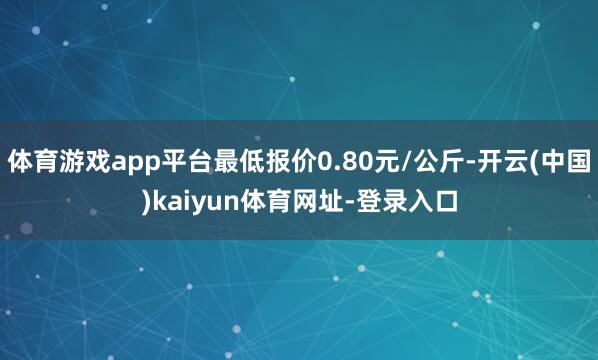 体育游戏app平台最低报价0.80元/公斤-开云(中国)kaiyun体育网址-登录入口