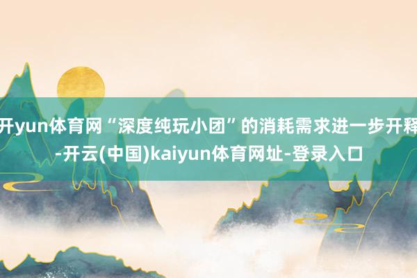 开yun体育网“深度纯玩小团”的消耗需求进一步开释-开云(中国)kaiyun体育网址-登录入口