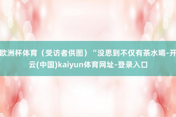 欧洲杯体育（受访者供图）“没思到不仅有茶水喝-开云(中国)kaiyun体育网址-登录入口