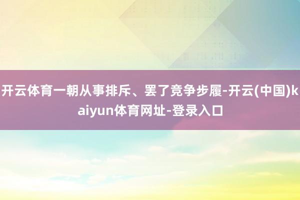 开云体育一朝从事排斥、罢了竞争步履-开云(中国)kaiyun体育网址-登录入口