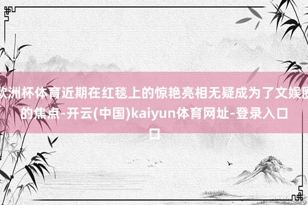 欧洲杯体育近期在红毯上的惊艳亮相无疑成为了文娱圈的焦点-开云(中国)kaiyun体育网址-登录入口