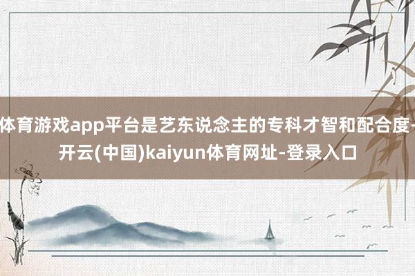 体育游戏app平台是艺东说念主的专科才智和配合度-开云(中国)kaiyun体育网址-登录入口