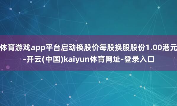体育游戏app平台启动换股价每股换股股份1.00港元-开云(中国)kaiyun体育网址-登录入口