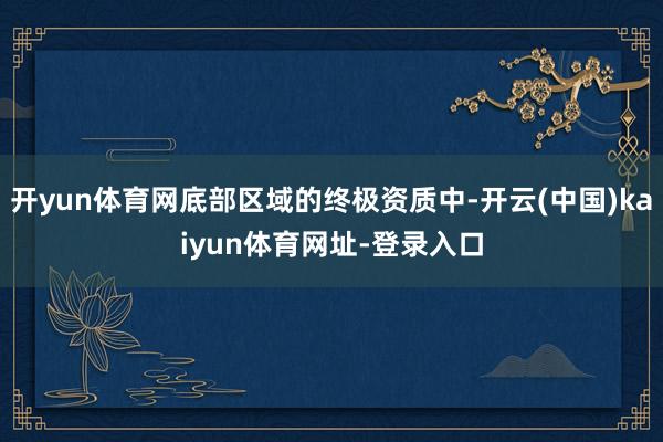 开yun体育网底部区域的终极资质中-开云(中国)kaiyun体育网址-登录入口
