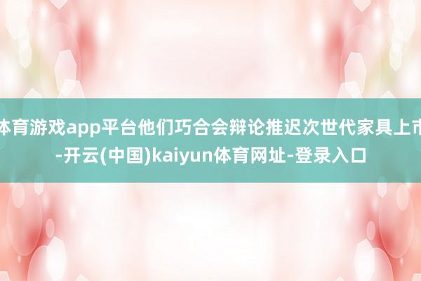 体育游戏app平台他们巧合会辩论推迟次世代家具上市-开云(中国)kaiyun体育网址-登录入口