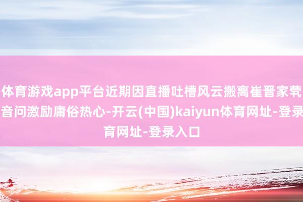 体育游戏app平台近期因直播吐槽风云搬离崔晋家茕居的音问激励庸俗热心-开云(中国)kaiyun体育网址-登录入口