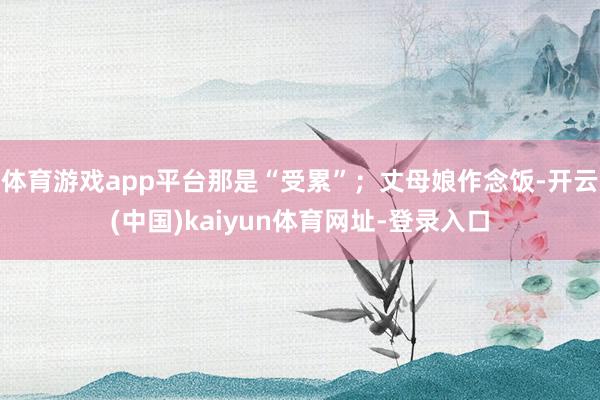 体育游戏app平台那是“受累”；丈母娘作念饭-开云(中国)kaiyun体育网址-登录入口