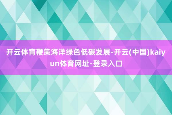 开云体育鞭策海洋绿色低碳发展-开云(中国)kaiyun体育网址-登录入口