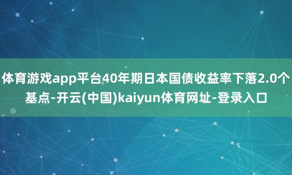 体育游戏app平台40年期日本国债收益率下落2.0个基点-开云(中国)kaiyun体育网址-登录入口