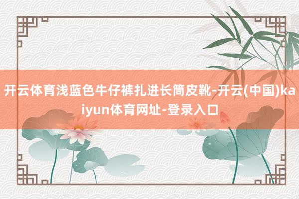 开云体育浅蓝色牛仔裤扎进长筒皮靴-开云(中国)kaiyun体育网址-登录入口