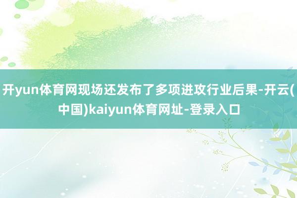 开yun体育网现场还发布了多项进攻行业后果-开云(中国)kaiyun体育网址-登录入口