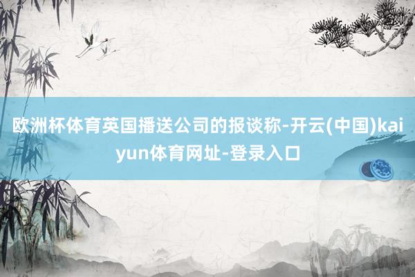 欧洲杯体育英国播送公司的报谈称-开云(中国)kaiyun体育网址-登录入口