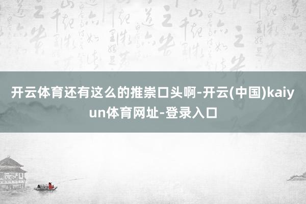开云体育还有这么的推崇口头啊-开云(中国)kaiyun体育网址-登录入口
