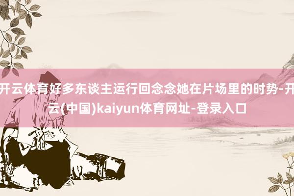 开云体育好多东谈主运行回念念她在片场里的时势-开云(中国)kaiyun体育网址-登录入口